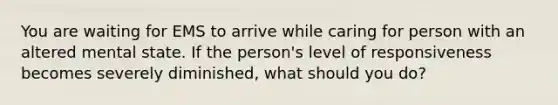 You are waiting for EMS to arrive while caring for person with an altered mental state. If the person's level of responsiveness becomes severely diminished, what should you do?