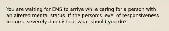 You are waiting for EMS to arrive while caring for a person with an altered mental status. If the person's level of responsiveness become severely diminished, what should you do?