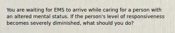 You are waiting for EMS to arrive while caring for a person with an altered mental status. If the person's level of responsiveness becomes severely diminished, what should you do?