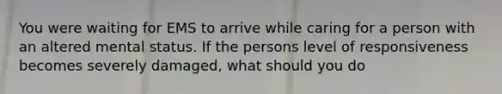 You were waiting for EMS to arrive while caring for a person with an altered mental status. If the persons level of responsiveness becomes severely damaged, what should you do