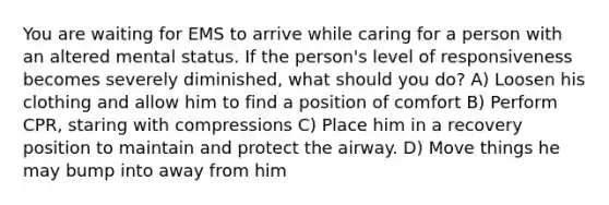 You are waiting for EMS to arrive while caring for a person with an altered mental status. If the person's level of responsiveness becomes severely diminished, what should you do? A) Loosen his clothing and allow him to find a position of comfort B) Perform CPR, staring with compressions C) Place him in a recovery position to maintain and protect the airway. D) Move things he may bump into away from him