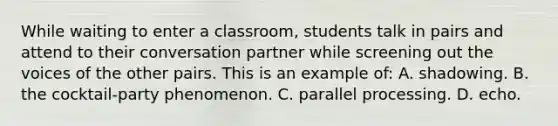 While waiting to enter a classroom, students talk in pairs and attend to their conversation partner while screening out the voices of the other pairs. This is an example of: A. shadowing. B. the cocktail-party phenomenon. C. parallel processing. D. echo.