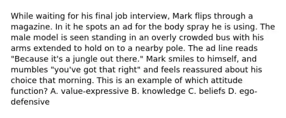 While waiting for his final job interview, Mark flips through a magazine. In it he spots an ad for the body spray he is using. The male model is seen standing in an overly crowded bus with his arms extended to hold on to a nearby pole. The ad line reads "Because it's a jungle out there." Mark smiles to himself, and mumbles "you've got that right" and feels reassured about his choice that morning. This is an example of which attitude function? A. value-expressive B. knowledge C. beliefs D. ego-defensive