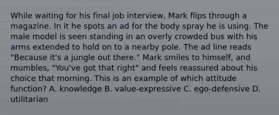 While waiting for his final job​ interview, Mark flips through a magazine. In it he spots an ad for the body spray he is using. The male model is seen standing in an overly crowded bus with his arms extended to hold on to a nearby pole. The ad line reads​ "Because it's a jungle out​ there." Mark smiles to​ himself, and​ mumbles, "You've got that​ right" and feels reassured about his choice that morning. This is an example of which attitude​ function? A. knowledge B. value-expressive C. ego-defensive D. utilitarian