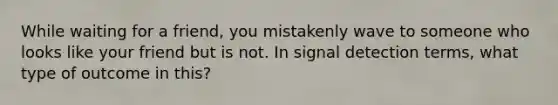 While waiting for a friend, you mistakenly wave to someone who looks like your friend but is not. In signal detection terms, what type of outcome in this?