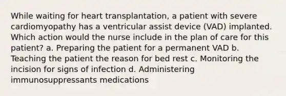 While waiting for heart transplantation, a patient with severe cardiomyopathy has a ventricular assist device (VAD) implanted. Which action would the nurse include in the plan of care for this patient? a. Preparing the patient for a permanent VAD b. Teaching the patient the reason for bed rest c. Monitoring the incision for signs of infection d. Administering immunosuppressants medications