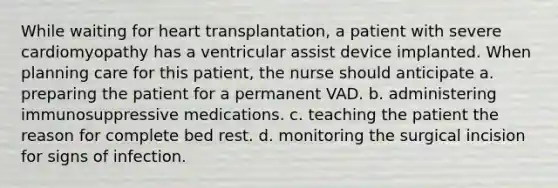 While waiting for heart transplantation, a patient with severe cardiomyopathy has a ventricular assist device implanted. When planning care for this patient, the nurse should anticipate a. preparing the patient for a permanent VAD. b. administering immunosuppressive medications. c. teaching the patient the reason for complete bed rest. d. monitoring the surgical incision for signs of infection.