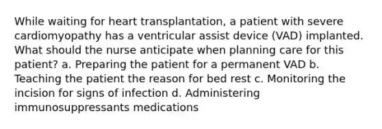 While waiting for heart transplantation, a patient with severe cardiomyopathy has a ventricular assist device (VAD) implanted. What should the nurse anticipate when planning care for this patient? a. Preparing the patient for a permanent VAD b. Teaching the patient the reason for bed rest c. Monitoring the incision for signs of infection d. Administering immunosuppressants medications