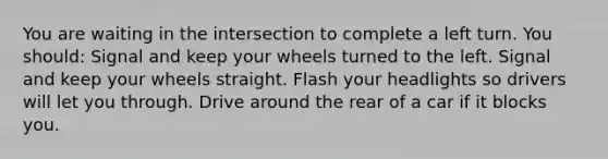 You are waiting in the intersection to complete a left turn. You should: Signal and keep your wheels turned to the left. Signal and keep your wheels straight. Flash your headlights so drivers will let you through. Drive around the rear of a car if it blocks you.