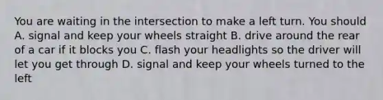 You are waiting in the intersection to make a left turn. You should A. signal and keep your wheels straight B. drive around the rear of a car if it blocks you C. flash your headlights so the driver will let you get through D. signal and keep your wheels turned to the left