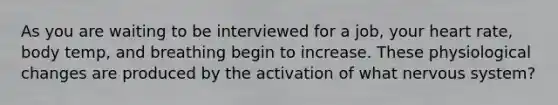 As you are waiting to be interviewed for a job, your heart rate, body temp, and breathing begin to increase. These physiological changes are produced by the activation of what nervous system?