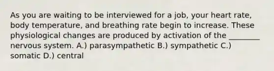 As you are waiting to be interviewed for a job, your heart rate, body temperature, and breathing rate begin to increase. These physiological changes are produced by activation of the ________ nervous system. A.) parasympathetic B.) sympathetic C.) somatic D.) central