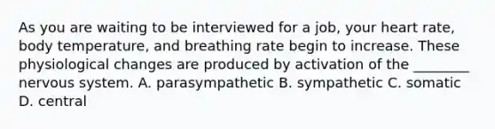 As you are waiting to be interviewed for a job, your heart rate, body temperature, and breathing rate begin to increase. These physiological changes are produced by activation of the ________ nervous system. A. parasympathetic B. sympathetic C. somatic D. central