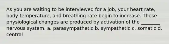 As you are waiting to be interviewed for a job, your heart rate, body temperature, and breathing rate begin to increase. These physiological changes are produced by activation of the ________ nervous system. a. parasympathetic b. sympathetic c. somatic d. central