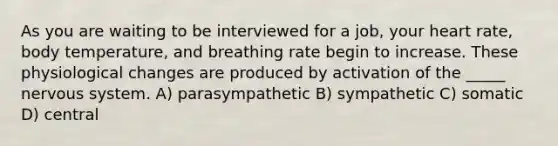 As you are waiting to be interviewed for a job, your heart rate, body temperature, and breathing rate begin to increase. These physiological changes are produced by activation of the _____ <a href='https://www.questionai.com/knowledge/kThdVqrsqy-nervous-system' class='anchor-knowledge'>nervous system</a>. A) parasympathetic B) sympathetic C) somatic D) central