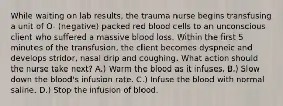 While waiting on lab results, the trauma nurse begins transfusing a unit of O- (negative) packed red blood cells to an unconscious client who suffered a massive blood loss. Within the first 5 minutes of the transfusion, the client becomes dyspneic and develops stridor, nasal drip and coughing. What action should the nurse take next? A.) Warm the blood as it infuses. B.) Slow down the blood's infusion rate. C.) Infuse the blood with normal saline. D.) Stop the infusion of blood.