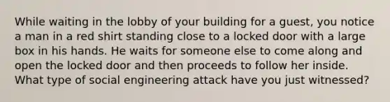 While waiting in the lobby of your building for a guest, you notice a man in a red shirt standing close to a locked door with a large box in his hands. He waits for someone else to come along and open the locked door and then proceeds to follow her inside. What type of social engineering attack have you just witnessed?