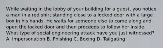 While waiting in the lobby of your building for a guest, you notice a man in a red shirt standing close to a locked door with a large box in his hands. He waits for someone else to come along and open the locked door and then proceeds to follow her inside. What type of social engineering attack have you just witnessed? A. Impersonation B. Phishing C. Boxing D. Tailgating