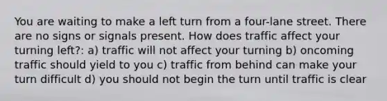 You are waiting to make a left turn from a four-lane street. There are no signs or signals present. How does traffic affect your turning left?: a) traffic will not affect your turning b) oncoming traffic should yield to you c) traffic from behind can make your turn difficult d) you should not begin the turn until traffic is clear