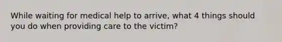 While waiting for medical help to arrive, what 4 things should you do when providing care to the victim?