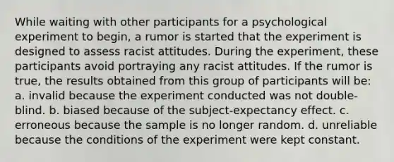 While waiting with other participants for a psychological experiment to begin, a rumor is started that the experiment is designed to assess racist attitudes. During the experiment, these participants avoid portraying any racist attitudes. If the rumor is true, the results obtained from this group of participants will be: a. invalid because the experiment conducted was not double-blind. b. biased because of the subject-expectancy effect. c. erroneous because the sample is no longer random. d. unreliable because the conditions of the experiment were kept constant.