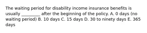 The waiting period for disability income insurance benefits is usually _________ after the beginning of the policy. A. 0 days (no waiting period) B. 10 days C. 15 days D. 30 to ninety days E. 365 days