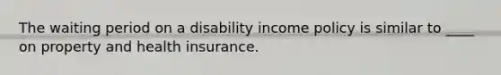 The waiting period on a disability income policy is similar to ____ on property and health insurance.