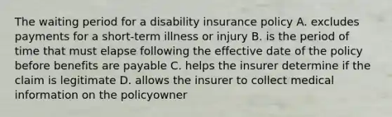 The waiting period for a disability insurance policy A. excludes payments for a short-term illness or injury B. is the period of time that must elapse following the effective date of the policy before benefits are payable C. helps the insurer determine if the claim is legitimate D. allows the insurer to collect medical information on the policyowner