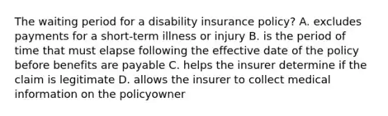 The waiting period for a disability insurance policy? A. excludes payments for a short-term illness or injury B. is the period of time that must elapse following the effective date of the policy before benefits are payable C. helps the insurer determine if the claim is legitimate D. allows the insurer to collect medical information on the policyowner