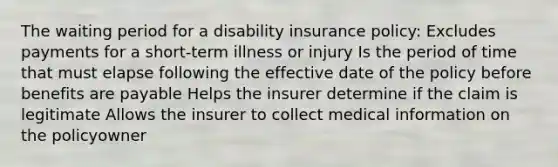 The waiting period for a disability insurance policy: Excludes payments for a short-term illness or injury Is the period of time that must elapse following the effective date of the policy before benefits are payable Helps the insurer determine if the claim is legitimate Allows the insurer to collect medical information on the policyowner