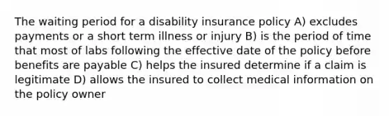 The waiting period for a disability insurance policy A) excludes payments or a short term illness or injury B) is the period of time that most of labs following the effective date of the policy before benefits are payable C) helps the insured determine if a claim is legitimate D) allows the insured to collect medical information on the policy owner