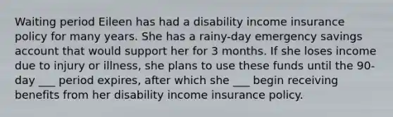 Waiting period Eileen has had a disability income insurance policy for many years. She has a rainy-day emergency savings account that would support her for 3 months. If she loses income due to injury or illness, she plans to use these funds until the 90-day ___ period expires, after which she ___ begin receiving benefits from her disability income insurance policy.