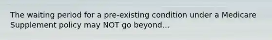 The waiting period for a pre-existing condition under a Medicare Supplement policy may NOT go beyond...