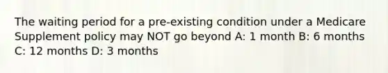 The waiting period for a pre-existing condition under a Medicare Supplement policy may NOT go beyond A: 1 month B: 6 months C: 12 months D: 3 months