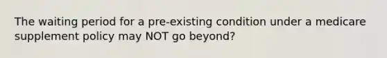 The waiting period for a pre-existing condition under a medicare supplement policy may NOT go beyond?
