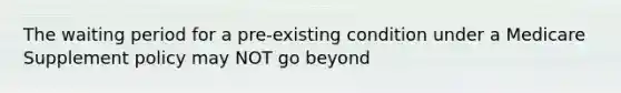 The waiting period for a pre-existing condition under a Medicare Supplement policy may NOT go beyond