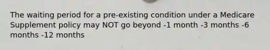 The waiting period for a pre-existing condition under a Medicare Supplement policy may NOT go beyond -1 month -3 months -6 months -12 months
