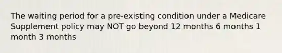 The waiting period for a pre-existing condition under a Medicare Supplement policy may NOT go beyond 12 months 6 months 1 month 3 months