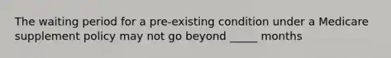 The waiting period for a pre-existing condition under a Medicare supplement policy may not go beyond _____ months