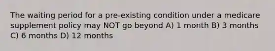 The waiting period for a pre-existing condition under a medicare supplement policy may NOT go beyond A) 1 month B) 3 months C) 6 months D) 12 months