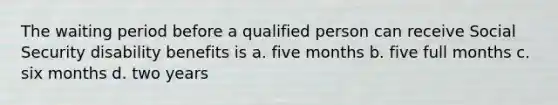 The waiting period before a qualified person can receive Social Security disability benefits is a. five months b. five full months c. six months d. two years