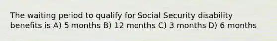 The waiting period to qualify for Social Security disability benefits is A) 5 months B) 12 months C) 3 months D) 6 months