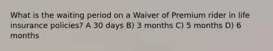 What is the waiting period on a Waiver of Premium rider in life insurance policies? A 30 days B) 3 months C) 5 months D) 6 months