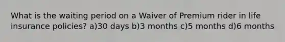 What is the waiting period on a Waiver of Premium rider in life insurance policies? a)30 days b)3 months c)5 months d)6 months