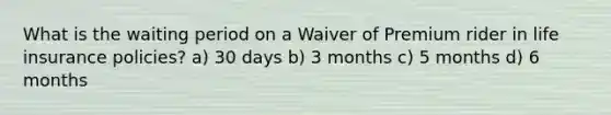 What is the waiting period on a Waiver of Premium rider in life insurance policies? a) 30 days b) 3 months c) 5 months d) 6 months