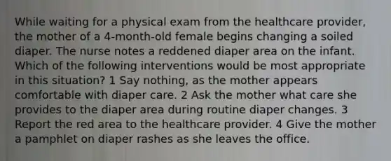 While waiting for a physical exam from the healthcare provider, the mother of a 4-month-old female begins changing a soiled diaper. The nurse notes a reddened diaper area on the infant. Which of the following interventions would be most appropriate in this situation? 1 Say nothing, as the mother appears comfortable with diaper care. 2 Ask the mother what care she provides to the diaper area during routine diaper changes. 3 Report the red area to the healthcare provider. 4 Give the mother a pamphlet on diaper rashes as she leaves the office.