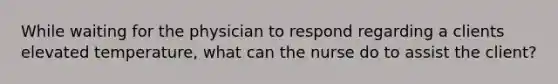 While waiting for the physician to respond regarding a clients elevated temperature, what can the nurse do to assist the client?