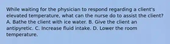 While waiting for the physician to respond regarding a client's elevated temperature, what can the nurse do to assist the client? A. Bathe the client with ice water. B. Give the client an antipyretic. C. Increase fluid intake. D. Lower the room temperature.