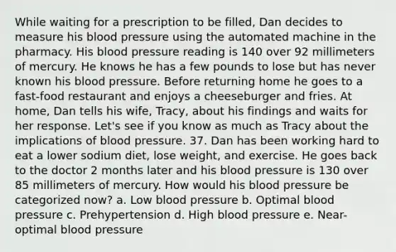 While waiting for a prescription to be filled, Dan decides to measure his blood pressure using the automated machine in the pharmacy. His blood pressure reading is 140 over 92 millimeters of mercury. He knows he has a few pounds to lose but has never known his blood pressure. Before returning home he goes to a fast-food restaurant and enjoys a cheeseburger and fries. At home, Dan tells his wife, Tracy, about his findings and waits for her response. Let's see if you know as much as Tracy about the implications of blood pressure. 37. Dan has been working hard to eat a lower sodium diet, lose weight, and exercise. He goes back to the doctor 2 months later and his blood pressure is 130 over 85 millimeters of mercury. How would his blood pressure be categorized now? a. Low blood pressure b. Optimal blood pressure c. Prehypertension d. High blood pressure e. Near-optimal blood pressure