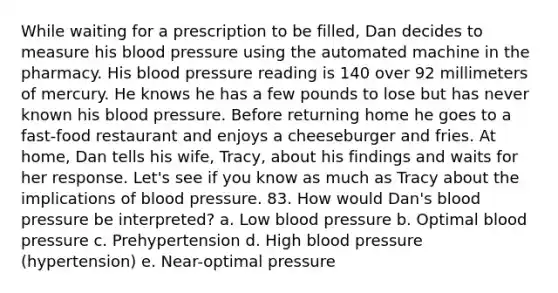 While waiting for a prescription to be filled, Dan decides to measure his blood pressure using the automated machine in the pharmacy. His blood pressure reading is 140 over 92 millimeters of mercury. He knows he has a few pounds to lose but has never known his blood pressure. Before returning home he goes to a fast-food restaurant and enjoys a cheeseburger and fries. At home, Dan tells his wife, Tracy, about his findings and waits for her response. Let's see if you know as much as Tracy about the implications of blood pressure. 83. How would Dan's blood pressure be interpreted? a. Low blood pressure b. Optimal blood pressure c. Prehypertension d. High blood pressure (hypertension) e. Near-optimal pressure